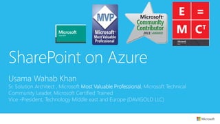 SharePoint on Azure 
Usama Wahab Khan 
Sr. Solution Architect , Microsoft Most Valuable Professional, Microsoft Technical 
Community Leader, Microsoft Certified Trained 
Vice -President, Technology Middle east and Europe (DAVIGOLD LLC) 
 