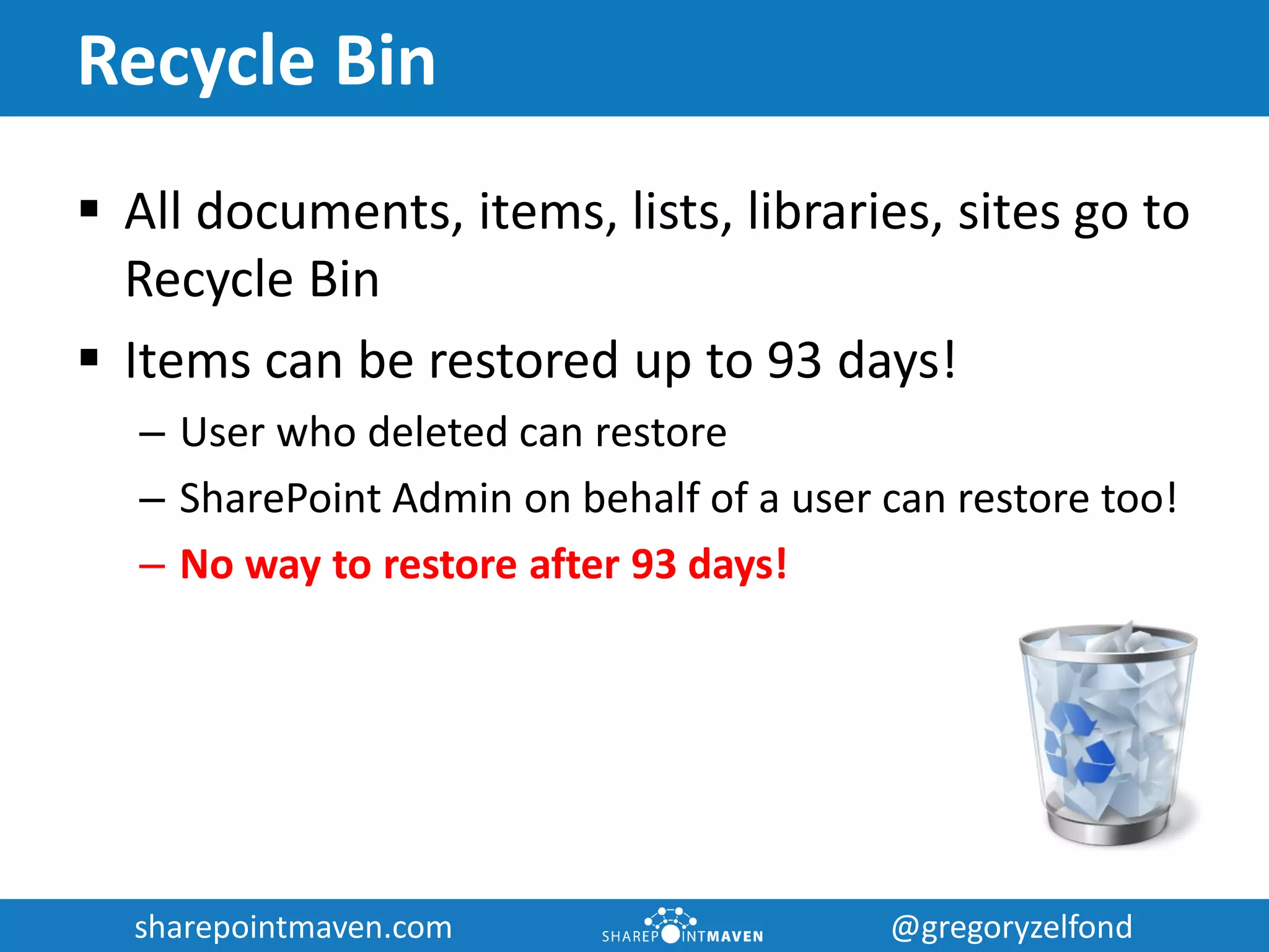sharepointmaven.com @gregoryzelfondsharepointmaven.com @gregoryzelfond
Recycle Bin
 All documents, items, lists, libraries, sites go to
Recycle Bin
 Items can be restored up to 93 days!
– User who deleted can restore
– SharePoint Admin on behalf of a user can restore too!
– No way to restore after 93 days!
 
