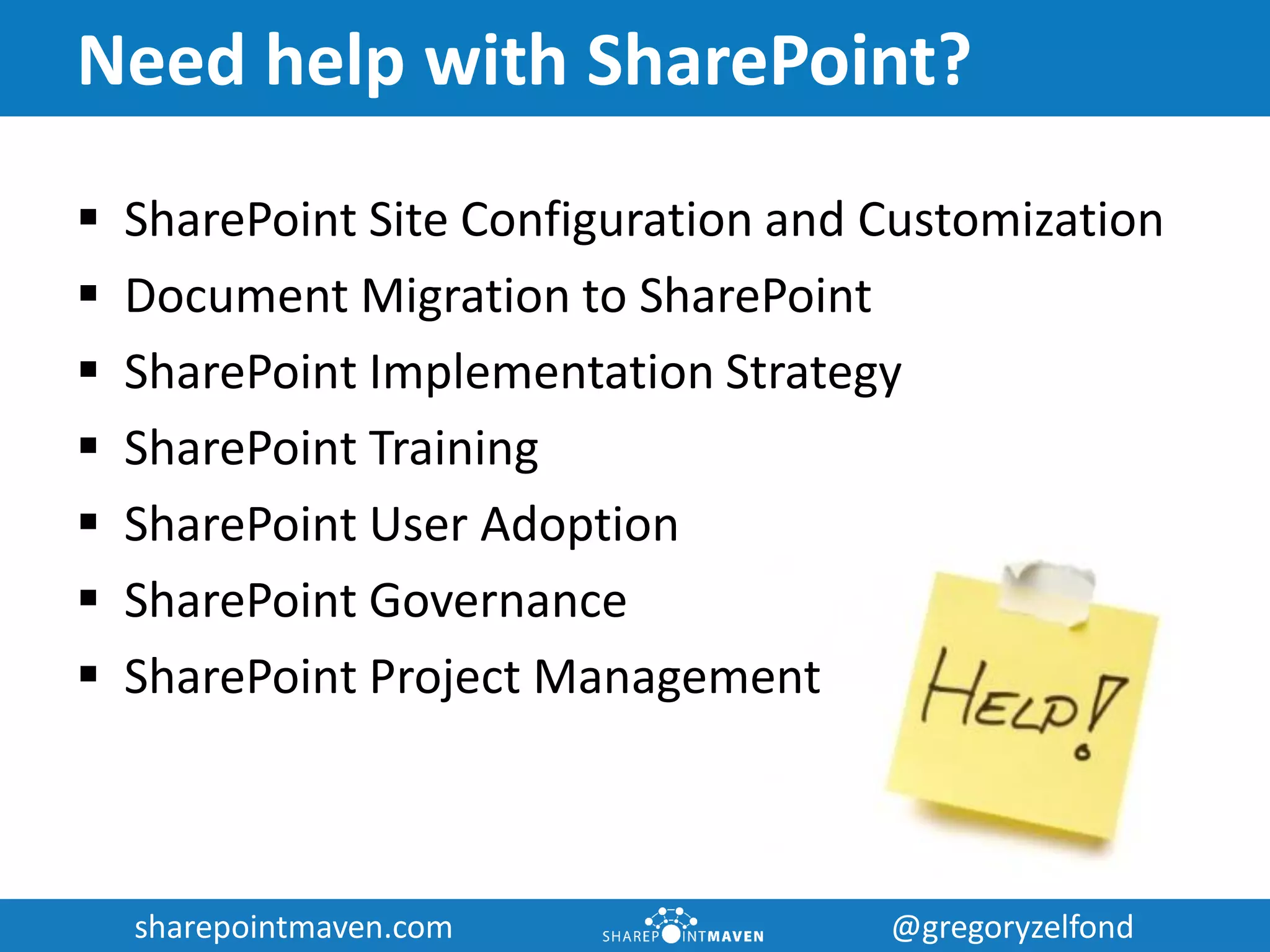 sharepointmaven.com @gregoryzelfondsharepointmaven.com @gregoryzelfond
Need help with SharePoint?
 SharePoint Site Configuration and Customization
 Document Migration to SharePoint
 SharePoint Implementation Strategy
 SharePoint Training
 SharePoint User Adoption
 SharePoint Governance
 SharePoint Project Management
 