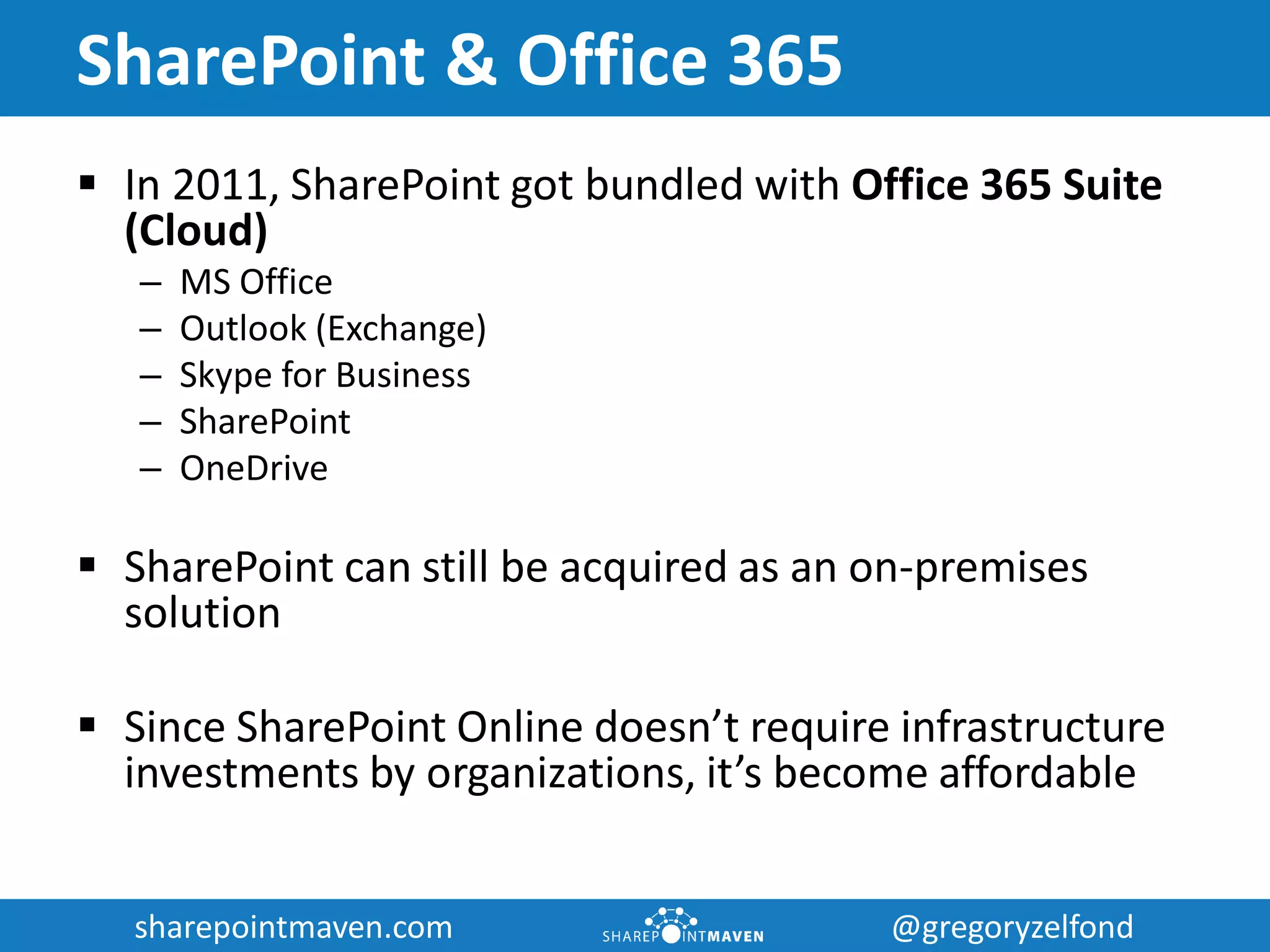 sharepointmaven.com @gregoryzelfondsharepointmaven.com @gregoryzelfond
SharePoint & Office 365
 In 2011, SharePoint got bundled with Office 365 Suite
(Cloud)
– MS Office
– Outlook (Exchange)
– Skype for Business
– SharePoint
– OneDrive
 SharePoint can still be acquired as an on-premises
solution
 Since SharePoint Online doesn’t require infrastructure
investments by organizations, it’s become affordable
 