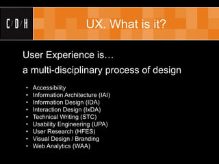 UX. What is it?

User Experience is…
a multi-disciplinary process of design
•   Accessibility
•   Information Architecture (IAI)
•   Information Design (IDA)
•   Interaction Design (IxDA)
•   Technical Writing (STC)
•   Usability Engineering (UPA)
•   User Research (HFES)
•   Visual Design / Branding
•   Web Analytics (WAA)
 