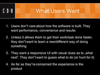 What Users Want

1. Users don‟t care about how the software is built. They
   want performance, convenience and results

2. Unless it allows them to get their work/task done faster,
   they don‟t want to learn a new/different way of doing
   something

3. They want a responsive UI with visual clues as to „what
   next‟. They don‟t want to guess what to do (or hunt for it)

4. As far as they‟re concerned the experience is the
   product
 