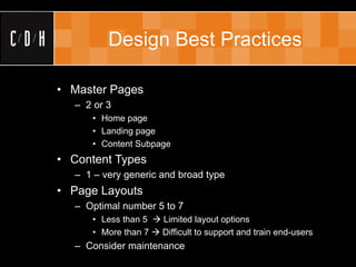 Design Best Practices

• Master Pages
  – 2 or 3
     • Home page
     • Landing page
     • Content Subpage
• Content Types
  – 1 – very generic and broad type
• Page Layouts
  – Optimal number 5 to 7
     • Less than 5  Limited layout options
     • More than 7  Difficult to support and train end-users
  – Consider maintenance
 