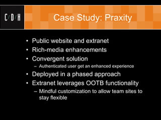 Case Study: Praxity

• Public website and extranet
• Rich-media enhancements
• Convergent solution
  – Authenticated user get an enhanced experience
• Deployed in a phased approach
• Extranet leverages OOTB functionality
  – Mindful customization to allow team sites to
    stay flexible
 