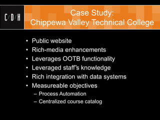 Case Study:
    Chippewa Valley Technical College

•   Public website
•   Rich-media enhancements
•   Leverages OOTB functionality
•   Leveraged staff‟s knowledge
•   Rich integration with data systems
•   Measureable objectives
    – Process Automation
    – Centralized course catalog
 