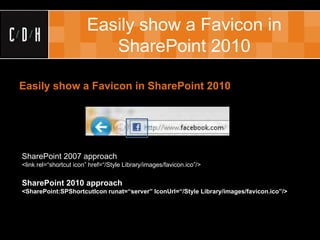 Easily show a Favicon in
                           SharePoint 2010

Easily show a Favicon in SharePoint 2010




SharePoint 2007 approach
<link rel=“shortcut icon” href=“/Style Library/images/favicon.ico”/>


SharePoint 2010 approach
<SharePoint:SPShortcutIcon runat=“server” IconUrl=“/Style Library/images/favicon.ico”/>
 