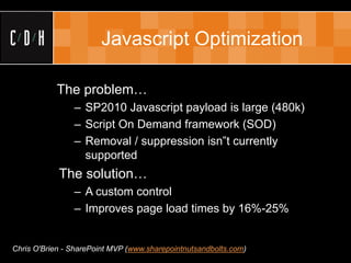 Javascript Optimization

           The problem…
                – SP2010 Javascript payload is large (480k)
                – Script On Demand framework (SOD)
                – Removal / suppression isn‟t currently
                  supported
            The solution…
                – A custom control
                – Improves page load times by 16%-25%


Chris O'Brien - SharePoint MVP (www.sharepointnutsandbolts.com)
 