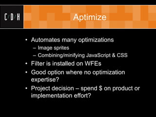 Aptimize

• Automates many optimizations
  – Image sprites
  – Combining/minifying JavaScript & CSS
• Filter is installed on WFEs
• Good option where no optimization
  expertise?
• Project decision – spend $ on product or
  implementation effort?
 