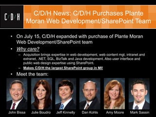 C/D/H News: C/D/H Purchases Plante
             Moran Web Development/SharePoint Team

 • On July 15, C/D/H expanded with purchase of Plante Moran
   Web Development/SharePoint team
 • Why care?
     – Acquisition brings expertise in web development, web content mgt, intranet and
       extranet, .NET, SQL, BizTalk and Java development. Also user interface and
       public web design expertise using SharePoint.
     – Makes C/D/H the largest SharePoint group in MI!
 • Meet the team:




John Bissa    Julie Boudro   Jeff Kinnelly   Dan Kohls      Amy Moore      Mark Sassin
 