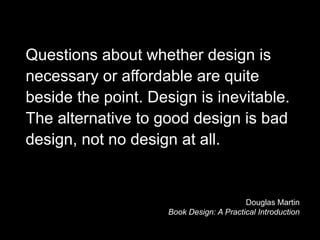 Questions about whether design is
necessary or affordable are quite
beside the point. Design is inevitable.
The alternative to good design is bad
design, not no design at all.


                                          Douglas Martin
                     Book Design: A Practical Introduction
 