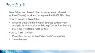 PivotStuff
PivotTable, and linked charts (sometimes referred to
as PivotCharts) work extremely well with OLAP cubes
How to create a PivotTable:
• Ribbon’s Data tab (From Other Sources button/From
Analysis Services option or Existing Connections button)
• Insert tab (PivotTable “split button”)
How to insert a chart
• PivotChart button on PivotTable Tools/Options tab
• Several others
 