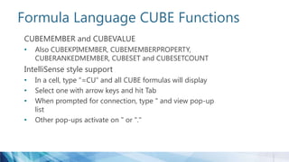 Formula Language CUBE Functions
CUBEMEMBER and CUBEVALUE
• Also CUBEKPIMEMBER, CUBEMEMBERPROPERTY,
CUBERANKEDMEMBER, CUBESET and CUBESETCOUNT
IntelliSense style support
• In a cell, type “=CU” and all CUBE formulas will display
• Select one with arrow keys and hit Tab
• When prompted for connection, type " and view pop-up
list
• Other pop-ups activate on " or "."
 