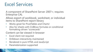 Excel Services
A component of SharePoint Server 2007+; requires
Enterprise CAL
Allows export of workbook, worksheet, or individual
items to SharePoint report library
• Works great for PivotTables and Charts!
• Also for sheets with CUBExxx formulas or conditional
formatting-driven “scorecards”
Content can be viewed in browser
• Excel client not required
• Drilldown interactivity maintained
• Rendered in pure HTML and JavaScript
• Parameterization supported
 