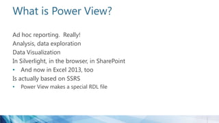 What is Power View?
Ad hoc reporting. Really!
Analysis, data exploration
Data Visualization
In Silverlight, in the browser, in SharePoint
• And now in Excel 2013, too
Is actually based on SSRS
• Power View makes a special RDL file
 