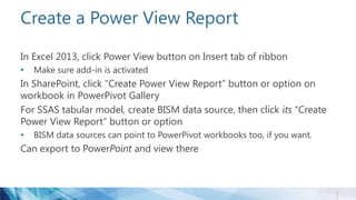 Create a Power View Report
In Excel 2013, click Power View button on Insert tab of ribbon
• Make sure add-in is activated
In SharePoint, click “Create Power View Report” button or option on
workbook in PowerPivot Gallery
For SSAS tabular model, create BISM data source, then click its “Create
Power View Report” button or option
• BISM data sources can point to PowerPivot workbooks too, if you want.
Can export to PowerPoint and view there
 