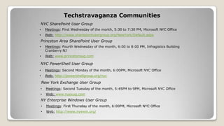 Techstravaganza Communities
• Meetings: First Wednesday of the month, 5:30 to 7:30 PM, Microsoft NYC Office
• Web: http://www.sharepointusergroup.org/NewYork/Default.aspx
NYC SharePoint User Group
Princeton Area SharePoint User Group
NYC PowerShell User Group
• Meetings: Fourth Wednesday of the month, 6:00 to 8:00 PM, Infragistics Building
Cranberry NJ
• Web: www.princetonsug.com
• Meetings: Second Monday of the month, 6:00PM, Microsoft NYC Office
• Web: http://powershellgroup.org/nyc
• Meetings: Second Tuesday of the month, 5:45PM to 9PM, Microsoft NYC Office
• Web: www.nyexug.com
New York Exchange User Group
• Meetings: First Thursday of the month, 6:00PM, Microsoft NYC Office
• Web: http://www.nyewin.org/
NY Enterprise Windows User Group
 