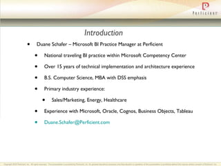 Introduction Duane Schafer – Microsoft BI Practice Manager at Perficient National traveling BI practice within Microsoft Competency Center Over 15 years of technical implementation and architecture experience B.S. Computer Science, MBA with DSS emphasis Primary industry experience: Sales/Marketing, Energy, Healthcare Experience with Microsoft, Oracle, Cognos, Business Objects, Tableau [email_address] 