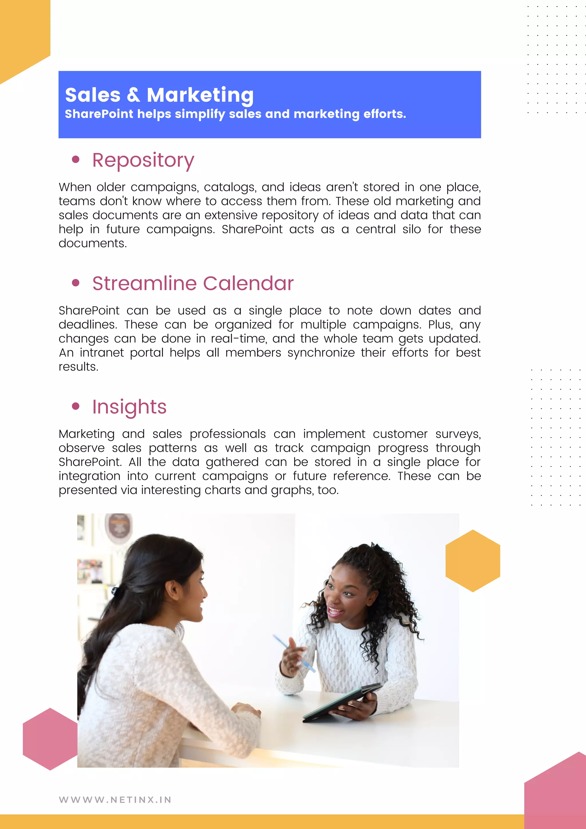 Repository
Streamline Calendar
Insights
When older campaigns, catalogs, and ideas aren't stored in one place,
teams don't know where to access them from. These old marketing and
sales documents are an extensive repository of ideas and data that can
help in future campaigns. SharePoint acts as a central silo for these
documents.
SharePoint can be used as a single place to note down dates and
deadlines. These can be organized for multiple campaigns. Plus, any
changes can be done in real-time, and the whole team gets updated.
An intranet portal helps all members synchronize their efforts for best
results.
Marketing and sales professionals can implement customer surveys,
observe sales patterns as well as track campaign progress through
SharePoint. All the data gathered can be stored in a single place for
integration into current campaigns or future reference. These can be
presented via interesting charts and graphs, too.
W W W W . N E T I N X . I N
Sales & Marketing
SharePoint helps simplify sales and marketing efforts.
 