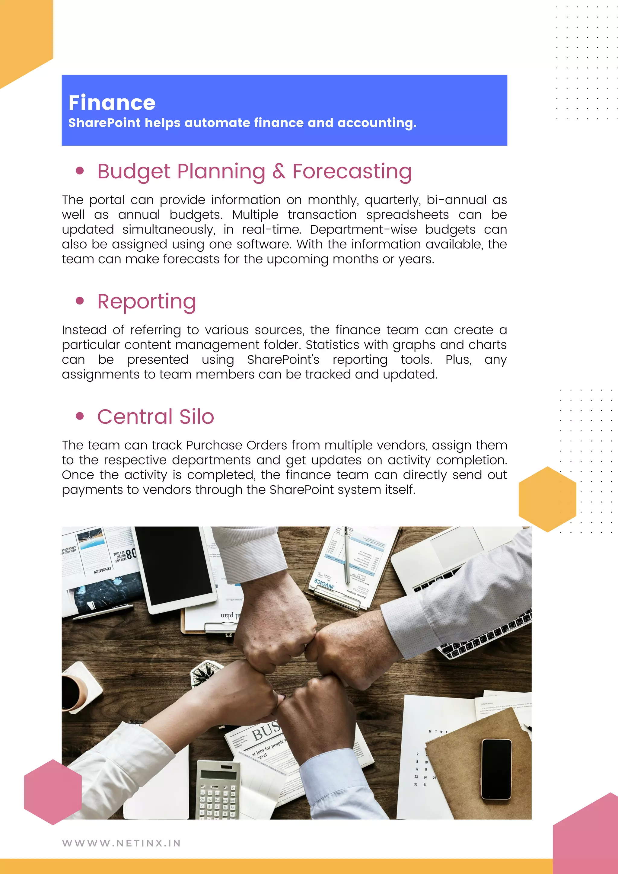 Budget Planning & Forecasting
Reporting
Central Silo
The portal can provide information on monthly, quarterly, bi-annual as
well as annual budgets. Multiple transaction spreadsheets can be
updated simultaneously, in real-time. Department-wise budgets can
also be assigned using one software. With the information available, the
team can make forecasts for the upcoming months or years.
Instead of referring to various sources, the finance team can create a
particular content management folder. Statistics with graphs and charts
can be presented using SharePoint's reporting tools. Plus, any
assignments to team members can be tracked and updated.
The team can track Purchase Orders from multiple vendors, assign them
to the respective departments and get updates on activity completion.
Once the activity is completed, the finance team can directly send out
payments to vendors through the SharePoint system itself.
W W W W . N E T I N X . I N
Finance
SharePoint helps automate finance and accounting.
 