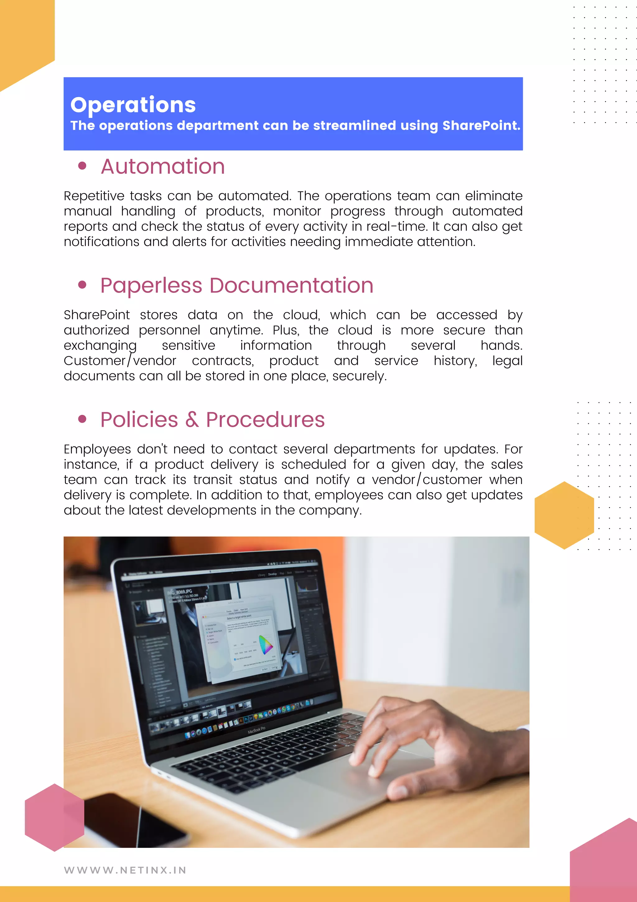Automation
Paperless Documentation
Policies & Procedures
Repetitive tasks can be automated. The operations team can eliminate
manual handling of products, monitor progress through automated
reports and check the status of every activity in real-time. It can also get
notifications and alerts for activities needing immediate attention.
SharePoint stores data on the cloud, which can be accessed by
authorized personnel anytime. Plus, the cloud is more secure than
exchanging sensitive information through several hands.
Customer/vendor contracts, product and service history, legal
documents can all be stored in one place, securely.
Employees don't need to contact several departments for updates. For
instance, if a product delivery is scheduled for a given day, the sales
team can track its transit status and notify a vendor/customer when
delivery is complete. In addition to that, employees can also get updates
about the latest developments in the company.
W W W W . N E T I N X . I N
Operations
The operations department can be streamlined using SharePoint.
 