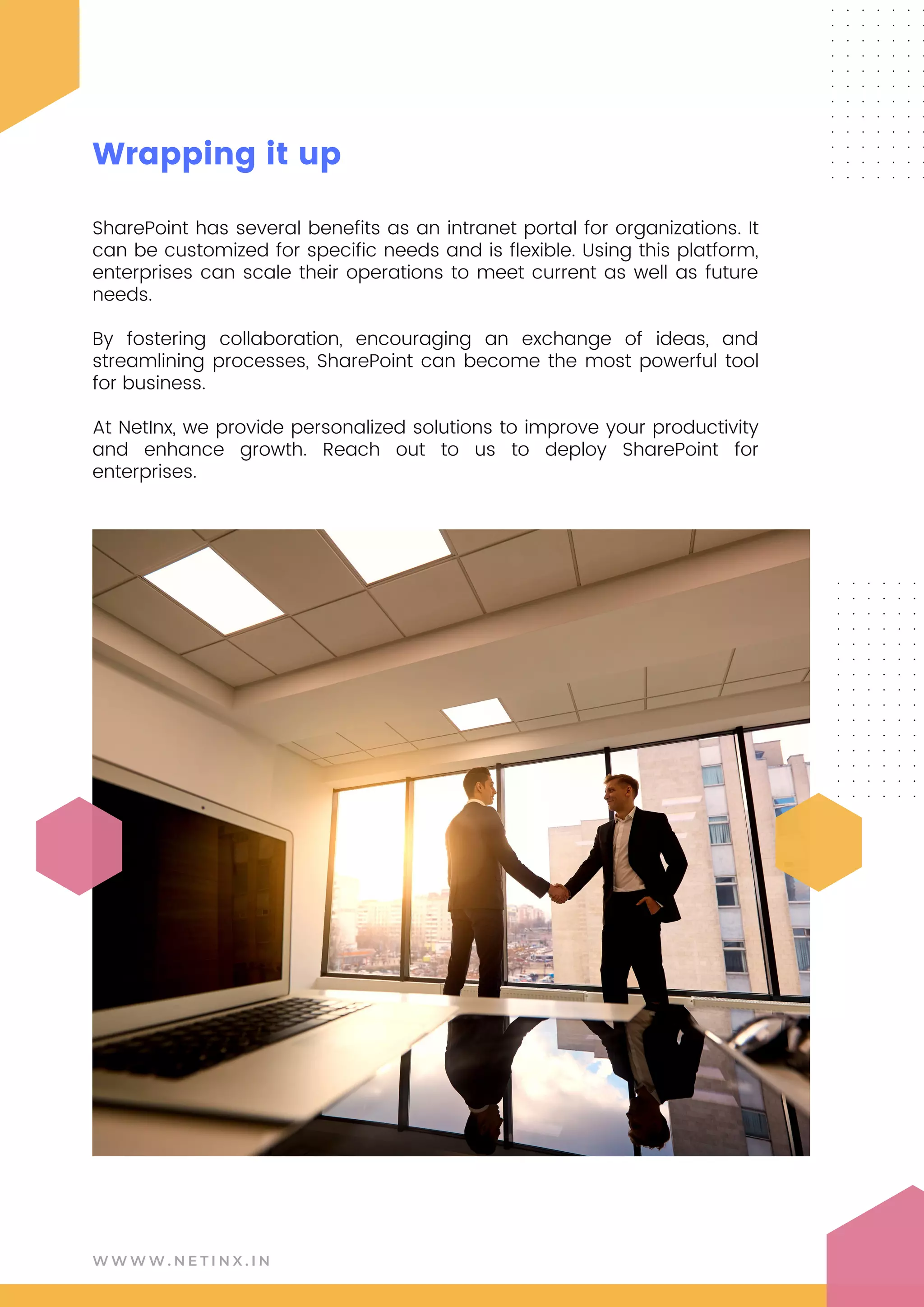 SharePoint has several benefits as an intranet portal for organizations. It
can be customized for specific needs and is flexible. Using this platform,
enterprises can scale their operations to meet current as well as future
needs.
By fostering collaboration, encouraging an exchange of ideas, and
streamlining processes, SharePoint can become the most powerful tool
for business.
At NetInx, we provide personalized solutions to improve your productivity
and enhance growth. Reach out to us to deploy SharePoint for
enterprises.
W W W W . N E T I N X . I N
Wrapping it up
 