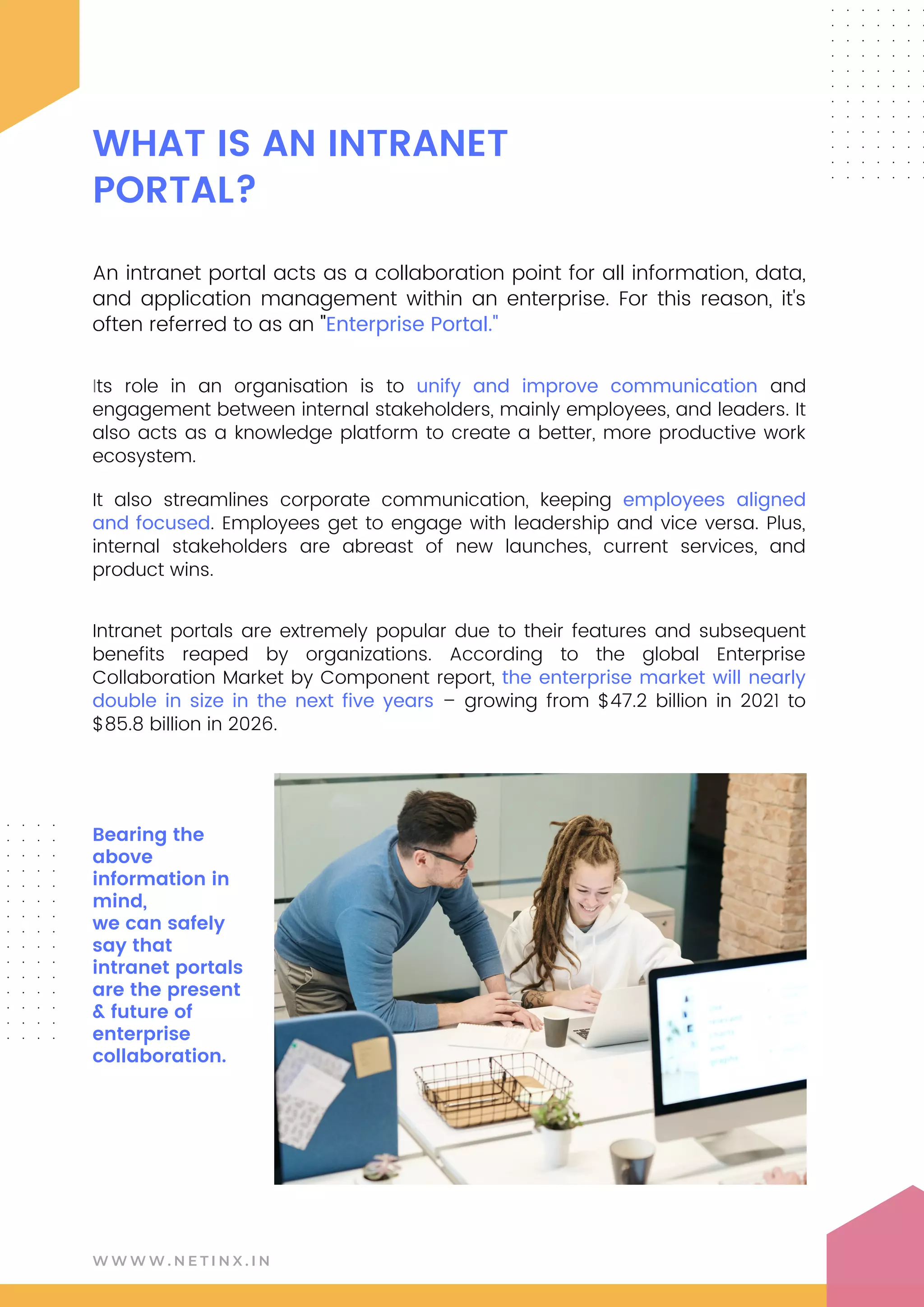 W W W W . N E T I N X . I N
WHAT IS AN INTRANET
PORTAL?
An intranet portal acts as a collaboration point for all information, data,
and application management within an enterprise. For this reason, it's
often referred to as an "Enterprise Portal."
Its role in an organisation is to unify and improve communication and
engagement between internal stakeholders, mainly employees, and leaders. It
also acts as a knowledge platform to create a better, more productive work
ecosystem.
It also streamlines corporate communication, keeping employees aligned
and focused. Employees get to engage with leadership and vice versa. Plus,
internal stakeholders are abreast of new launches, current services, and
product wins.
Intranet portals are extremely popular due to their features and subsequent
benefits reaped by organizations. According to the global Enterprise
Collaboration Market by Component report, the enterprise market will nearly
double in size in the next five years – growing from $47.2 billion in 2021 to
$85.8 billion in 2026.
Bearing the
above
information in
mind,
we can safely
say that
intranet portals
are the present
& future of
enterprise
collaboration.
 