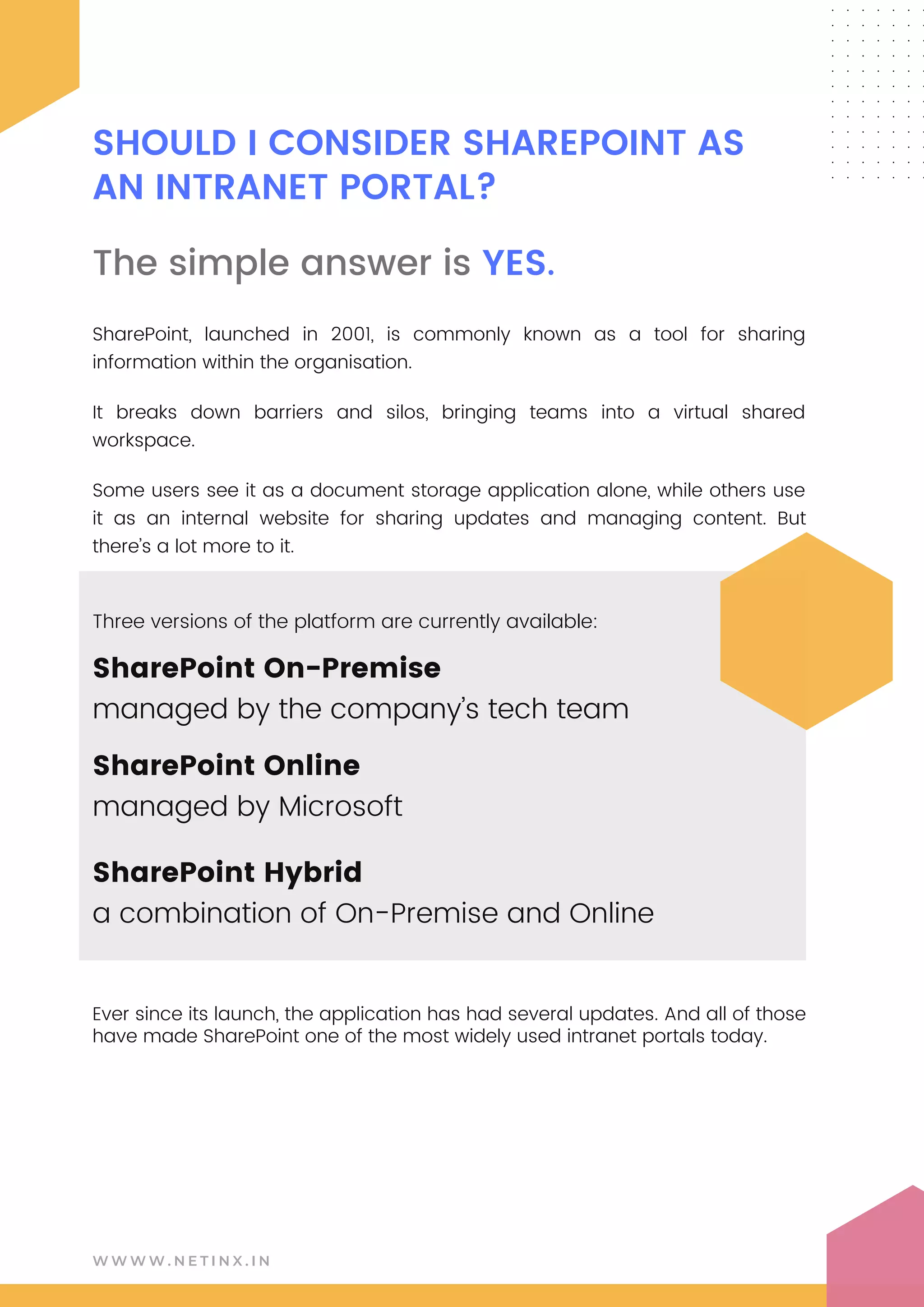 W W W W . N E T I N X . I N
SHOULD I CONSIDER SHAREPOINT AS
AN INTRANET PORTAL?
The simple answer is YES.
SharePoint, launched in 2001, is commonly known as a tool for sharing
information within the organisation.
It breaks down barriers and silos, bringing teams into a virtual shared
workspace.
Some users see it as a document storage application alone, while others use
it as an internal website for sharing updates and managing content. But
there’s a lot more to it.
Three versions of the platform are currently available:
Ever since its launch, the application has had several updates. And all of those
have made SharePoint one of the most widely used intranet portals today.
SharePoint On-Premise
managed by the company’s tech team
SharePoint Online
managed by Microsoft
SharePoint Hybrid
a combination of On-Premise and Online
 