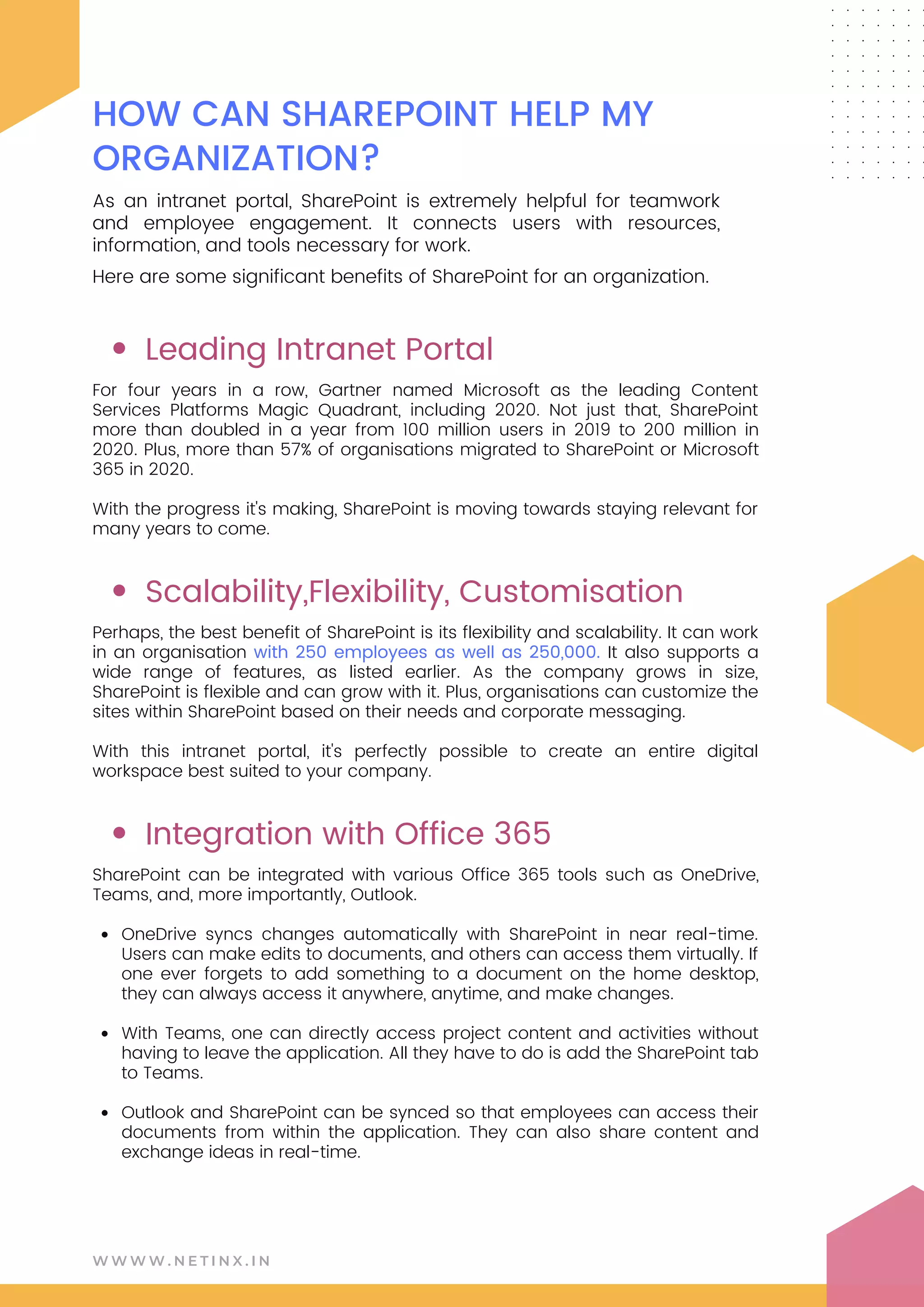W W W W . N E T I N X . I N
HOW CAN SHAREPOINT HELP MY
ORGANIZATION?
As an intranet portal, SharePoint is extremely helpful for teamwork
and employee engagement. It connects users with resources,
information, and tools necessary for work.
Here are some significant benefits of SharePoint for an organization.
Leading Intranet Portal
Scalability,Flexibility, Customisation
Integration with Office 365
OneDrive syncs changes automatically with SharePoint in near real-time.
Users can make edits to documents, and others can access them virtually. If
one ever forgets to add something to a document on the home desktop,
they can always access it anywhere, anytime, and make changes.
With Teams, one can directly access project content and activities without
having to leave the application. All they have to do is add the SharePoint tab
to Teams.
Outlook and SharePoint can be synced so that employees can access their
documents from within the application. They can also share content and
exchange ideas in real-time.
For four years in a row, Gartner named Microsoft as the leading Content
Services Platforms Magic Quadrant, including 2020. Not just that, SharePoint
more than doubled in a year from 100 million users in 2019 to 200 million in
2020. Plus, more than 57% of organisations migrated to SharePoint or Microsoft
365 in 2020.
With the progress it's making, SharePoint is moving towards staying relevant for
many years to come.
Perhaps, the best benefit of SharePoint is its flexibility and scalability. It can work
in an organisation with 250 employees as well as 250,000. It also supports a
wide range of features, as listed earlier. As the company grows in size,
SharePoint is flexible and can grow with it. Plus, organisations can customize the
sites within SharePoint based on their needs and corporate messaging.
With this intranet portal, it's perfectly possible to create an entire digital
workspace best suited to your company.
SharePoint can be integrated with various Office 365 tools such as OneDrive,
Teams, and, more importantly, Outlook.
 