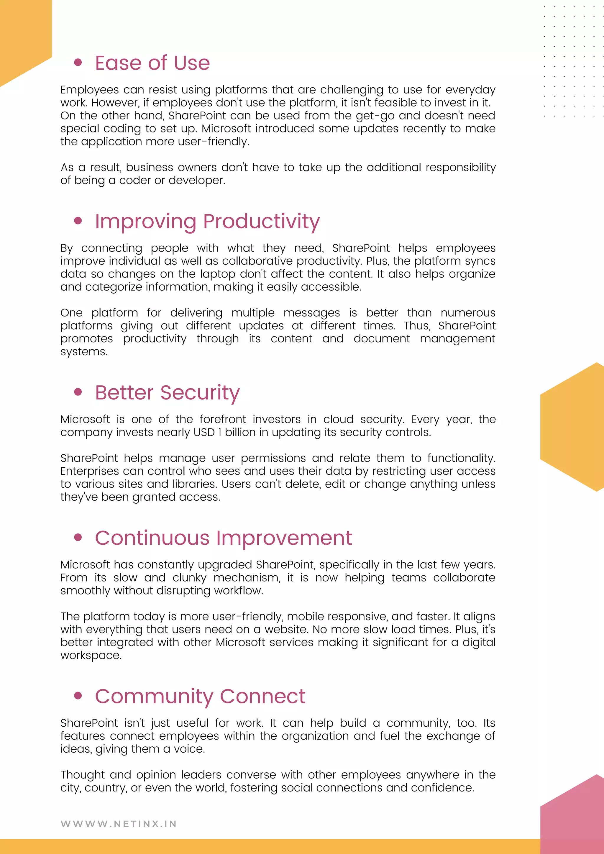 W W W W . N E T I N X . I N
Ease of Use
Improving Productivity
Better Security
Continuous Improvement
Community Connect
Employees can resist using platforms that are challenging to use for everyday
work. However, if employees don't use the platform, it isn't feasible to invest in it.
On the other hand, SharePoint can be used from the get-go and doesn't need
special coding to set up. Microsoft introduced some updates recently to make
the application more user-friendly.
As a result, business owners don't have to take up the additional responsibility
of being a coder or developer.
By connecting people with what they need, SharePoint helps employees
improve individual as well as collaborative productivity. Plus, the platform syncs
data so changes on the laptop don't affect the content. It also helps organize
and categorize information, making it easily accessible.
One platform for delivering multiple messages is better than numerous
platforms giving out different updates at different times. Thus, SharePoint
promotes productivity through its content and document management
systems.
Microsoft is one of the forefront investors in cloud security. Every year, the
company invests nearly USD 1 billion in updating its security controls.
SharePoint helps manage user permissions and relate them to functionality.
Enterprises can control who sees and uses their data by restricting user access
to various sites and libraries. Users can't delete, edit or change anything unless
they've been granted access.
Microsoft has constantly upgraded SharePoint, specifically in the last few years.
From its slow and clunky mechanism, it is now helping teams collaborate
smoothly without disrupting workflow.
The platform today is more user-friendly, mobile responsive, and faster. It aligns
with everything that users need on a website. No more slow load times. Plus, it's
better integrated with other Microsoft services making it significant for a digital
workspace.
SharePoint isn't just useful for work. It can help build a community, too. Its
features connect employees within the organization and fuel the exchange of
ideas, giving them a voice.
Thought and opinion leaders converse with other employees anywhere in the
city, country, or even the world, fostering social connections and confidence.
 
