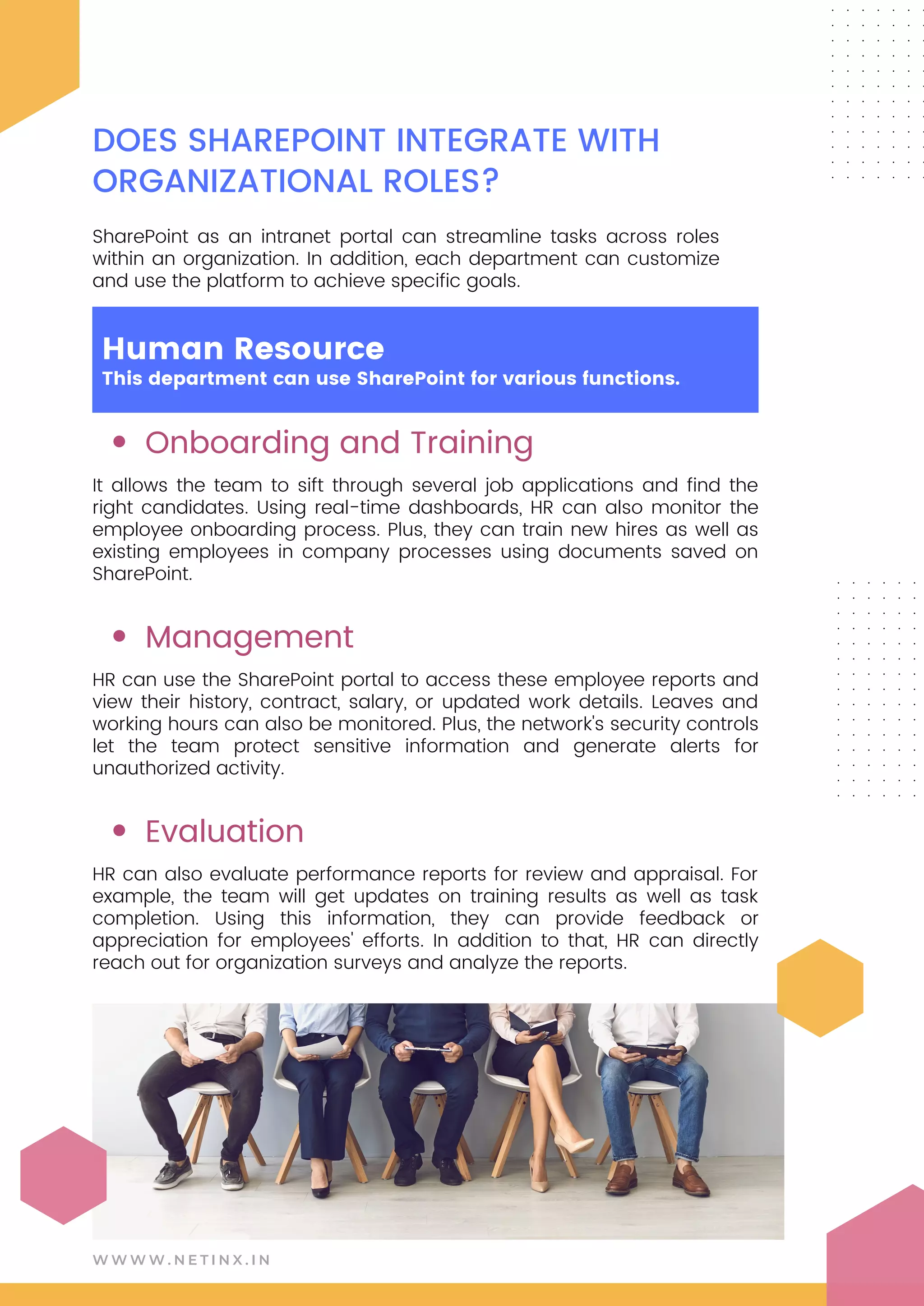 Onboarding and Training
Management
Evaluation
It allows the team to sift through several job applications and find the
right candidates. Using real-time dashboards, HR can also monitor the
employee onboarding process. Plus, they can train new hires as well as
existing employees in company processes using documents saved on
SharePoint.
HR can use the SharePoint portal to access these employee reports and
view their history, contract, salary, or updated work details. Leaves and
working hours can also be monitored. Plus, the network's security controls
let the team protect sensitive information and generate alerts for
unauthorized activity.
HR can also evaluate performance reports for review and appraisal. For
example, the team will get updates on training results as well as task
completion. Using this information, they can provide feedback or
appreciation for employees' efforts. In addition to that, HR can directly
reach out for organization surveys and analyze the reports.
W W W W . N E T I N X . I N
DOES SHAREPOINT INTEGRATE WITH
ORGANIZATIONAL ROLES?
SharePoint as an intranet portal can streamline tasks across roles
within an organization. In addition, each department can customize
and use the platform to achieve specific goals.
Human Resource
This department can use SharePoint for various functions.
 