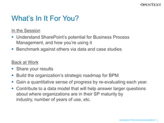 What’s In It For You?
In the Session
 Understand SharePoint’s potential for Business Process
   Management, and how you’re using it
 Benchmark against others via data and case studies

Back at Work
 Share your results
 Build the organization’s strategic roadmap for BPM
 Gain a quantitative sense of progress by re-evaluating each year.
 Contribute to a data model that will help answer larger questions
  about where organizations are in their SP maturity by industry,
  number of years of use, etc.



                                                     BUSINESS PROCESS MANAGEMENT
 