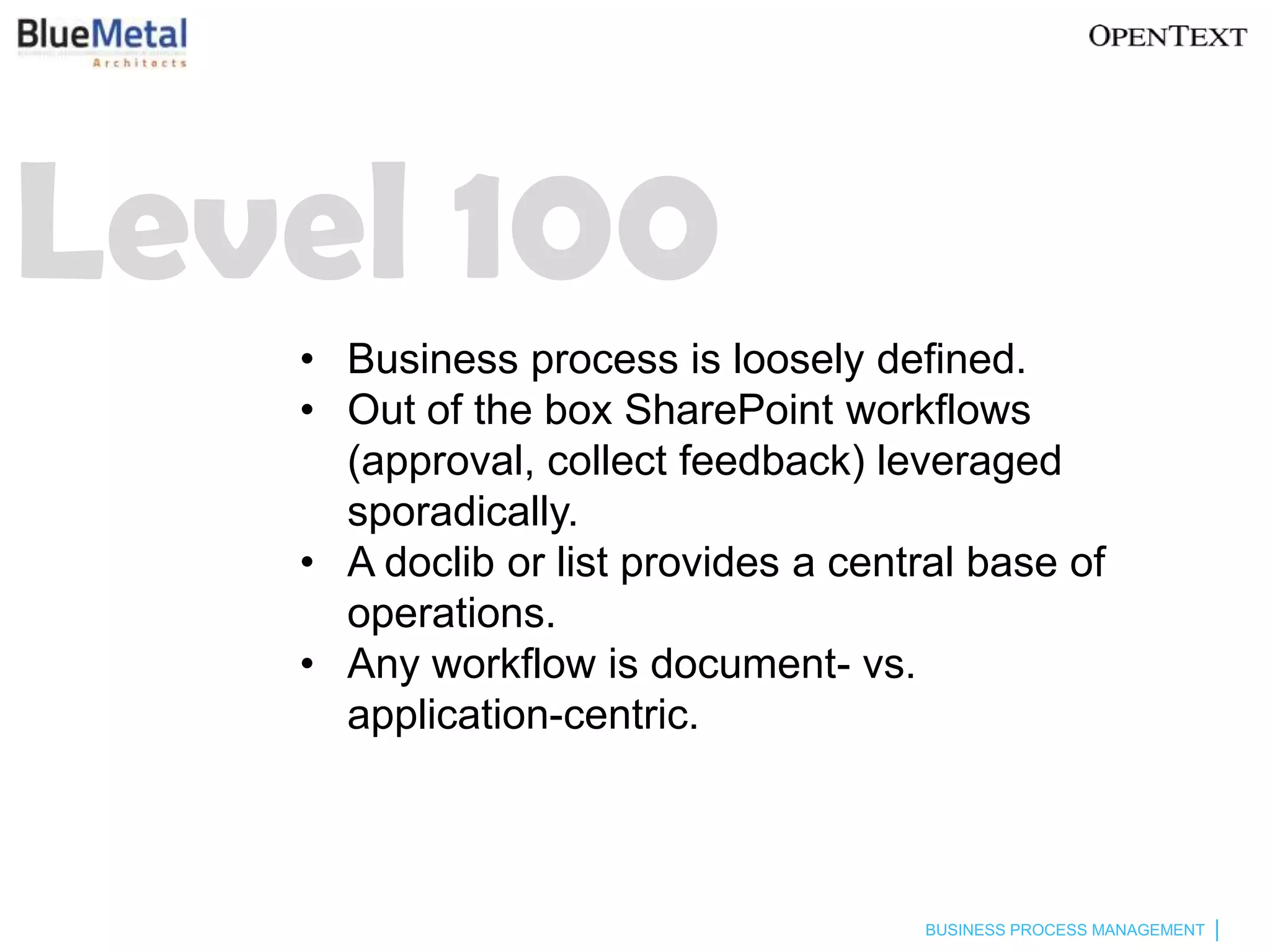 Level 100
   • Business process is loosely defined.
   • Out of the box SharePoint workflows
     (approval, collect feedback) leveraged
     sporadically.
   • A doclib or list provides a central base of
     operations.
   • Any workflow is document- vs.
     application-centric.



                                     BUSINESS PROCESS MANAGEMENT
 