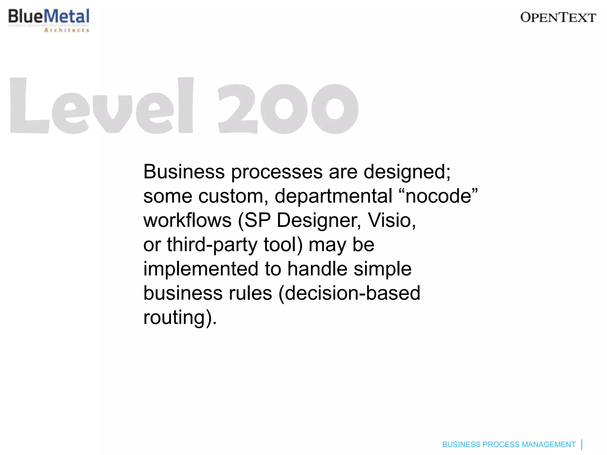 Level 200
   Business processes are designed;
   some custom, departmental “nocode”
   workflows (SP Designer, Visio,
   or third-party tool) may be
   implemented to handle simple
   business rules (decision-based
   routing).




                                 BUSINESS PROCESS MANAGEMENT
 