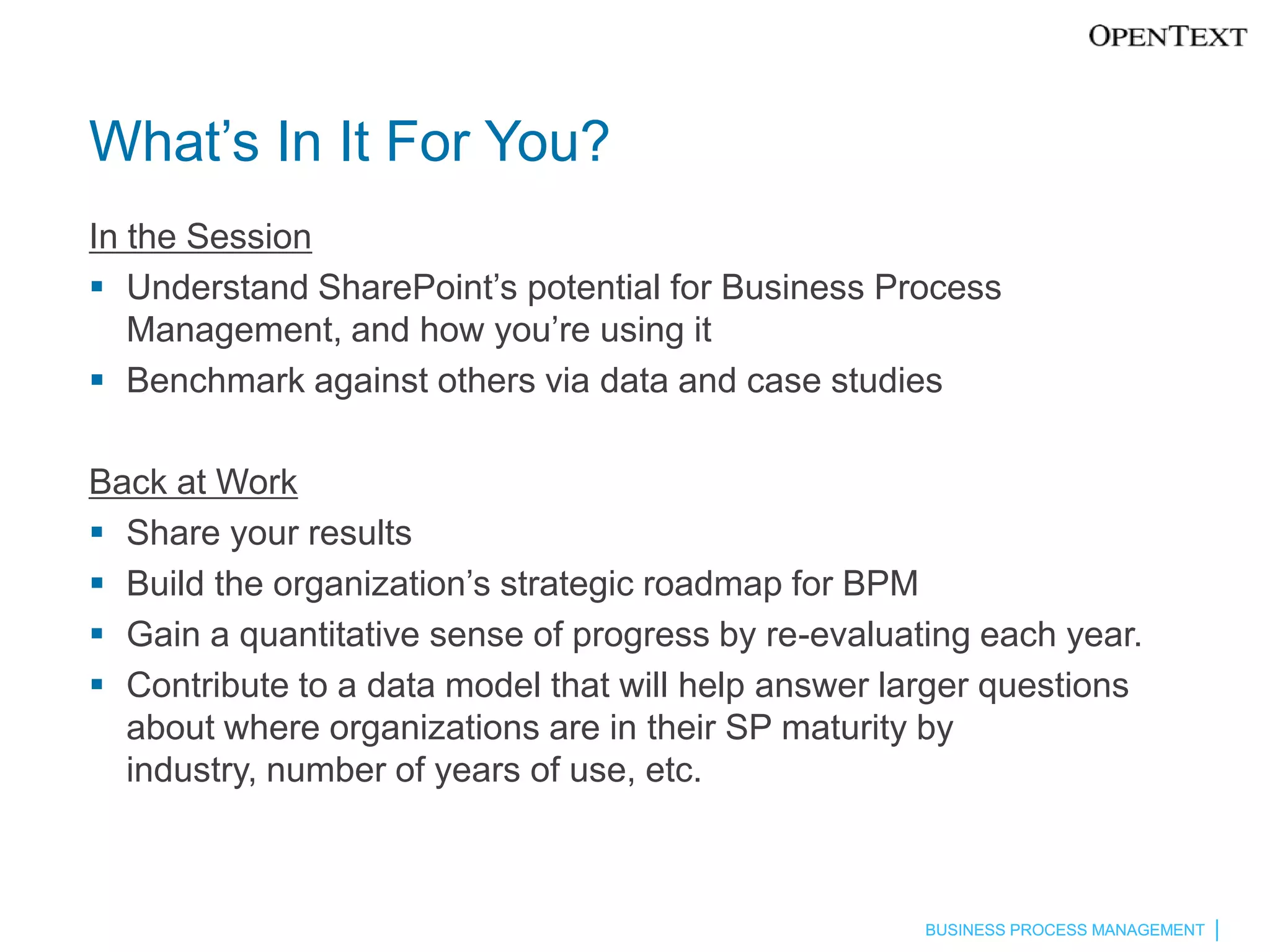 What’s In It For You?
In the Session
 Understand SharePoint’s potential for Business Process
   Management, and how you’re using it
 Benchmark against others via data and case studies

Back at Work
 Share your results
 Build the organization’s strategic roadmap for BPM
 Gain a quantitative sense of progress by re-evaluating each year.
 Contribute to a data model that will help answer larger questions
  about where organizations are in their SP maturity by
  industry, number of years of use, etc.



                                                     BUSINESS PROCESS MANAGEMENT
 