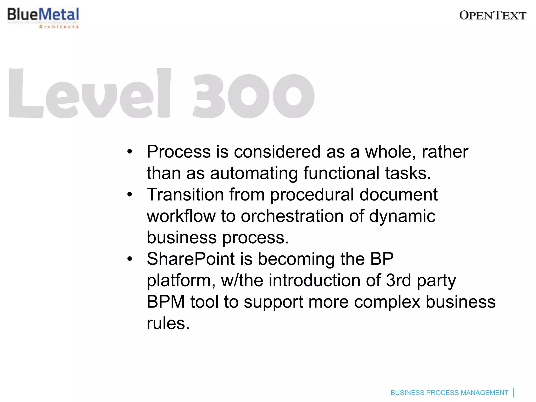 Level 300
   • Process is considered as a whole, rather
     than as automating functional tasks.
   • Transition from procedural document
     workflow to orchestration of dynamic
     business process.
   • SharePoint is becoming the BP
     platform, w/the introduction of 3rd party
     BPM tool to support more complex business
     rules.


                                 BUSINESS PROCESS MANAGEMENT
 
