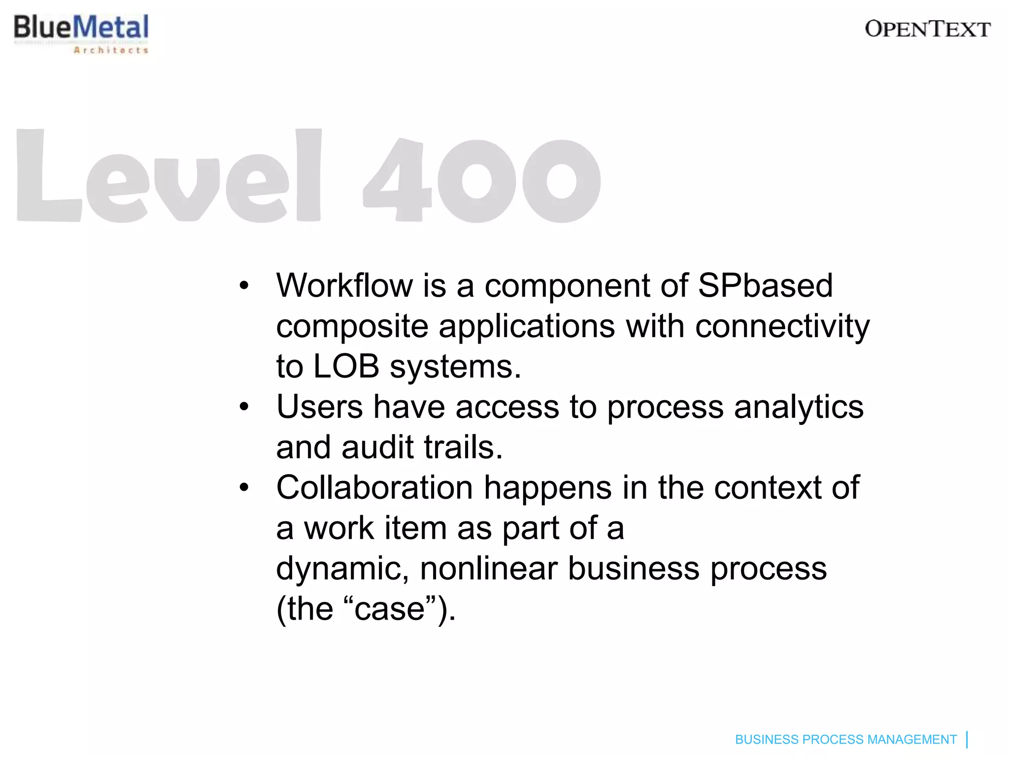 Level 400
   • Workflow is a component of SPbased
     composite applications with connectivity
     to LOB systems.
   • Users have access to process analytics
     and audit trails.
   • Collaboration happens in the context of
     a work item as part of a
     dynamic, nonlinear business process
     (the “case”).


                                    BUSINESS PROCESS MANAGEMENT
 