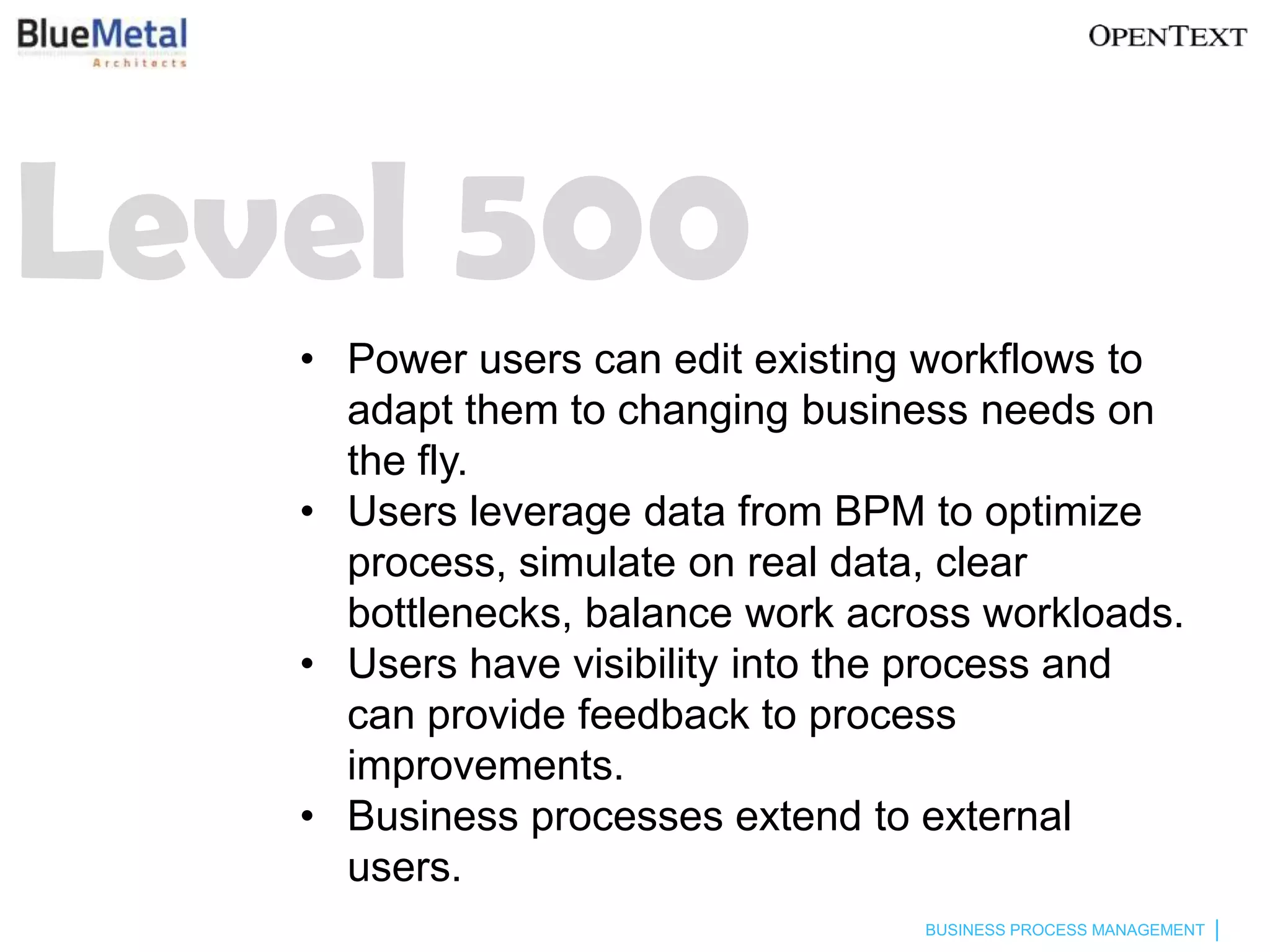 Level 500
   • Power users can edit existing workflows to
     adapt them to changing business needs on
     the fly.
   • Users leverage data from BPM to optimize
     process, simulate on real data, clear
     bottlenecks, balance work across workloads.
   • Users have visibility into the process and
     can provide feedback to process
     improvements.
   • Business processes extend to external
     users.
                                  BUSINESS PROCESS MANAGEMENT
 