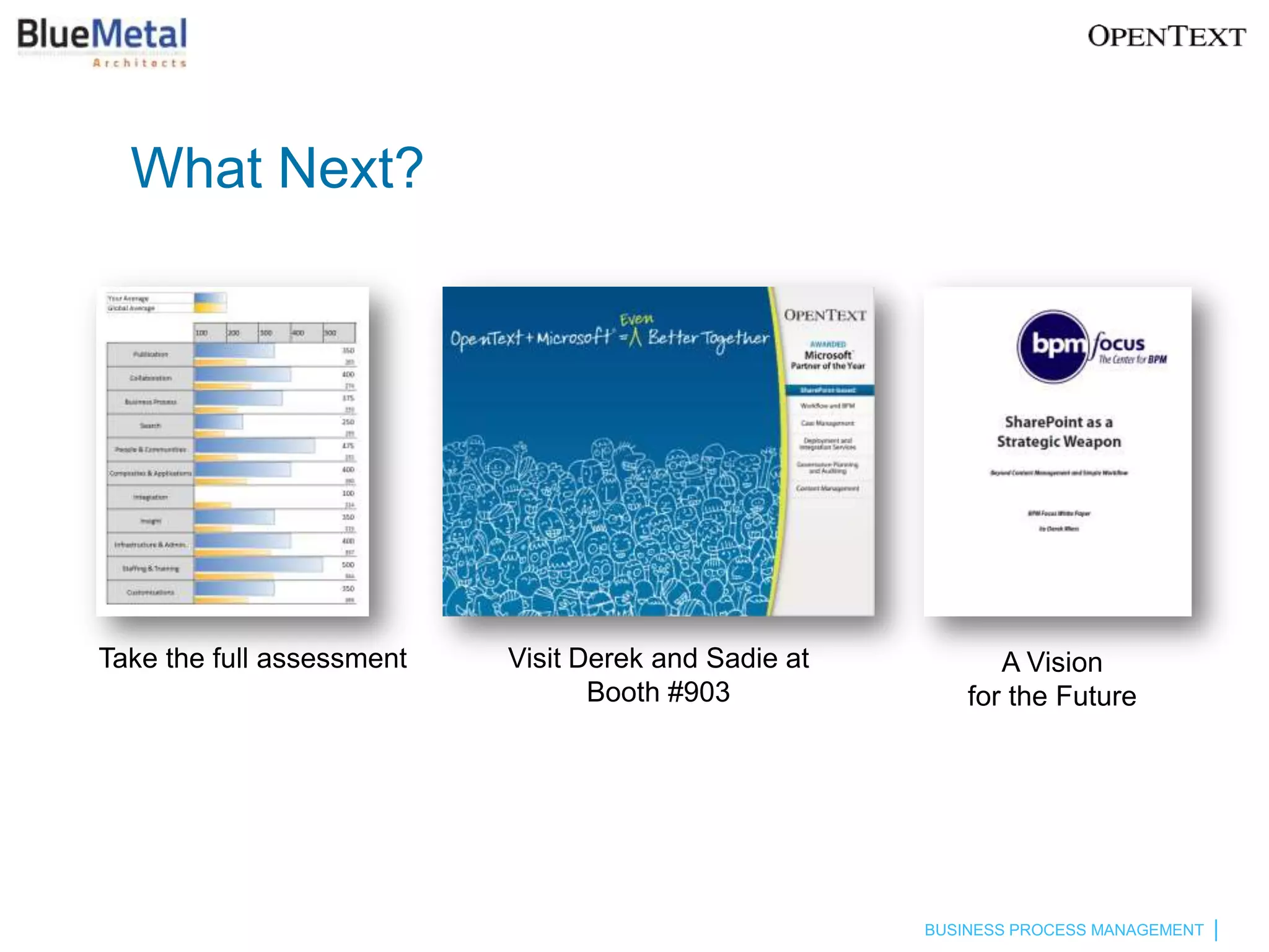 What Next?




Take the full assessment   Visit Derek and Sadie at          A Vision
                                  Booth #903              for the Future




                                                      BUSINESS PROCESS MANAGEMENT
 