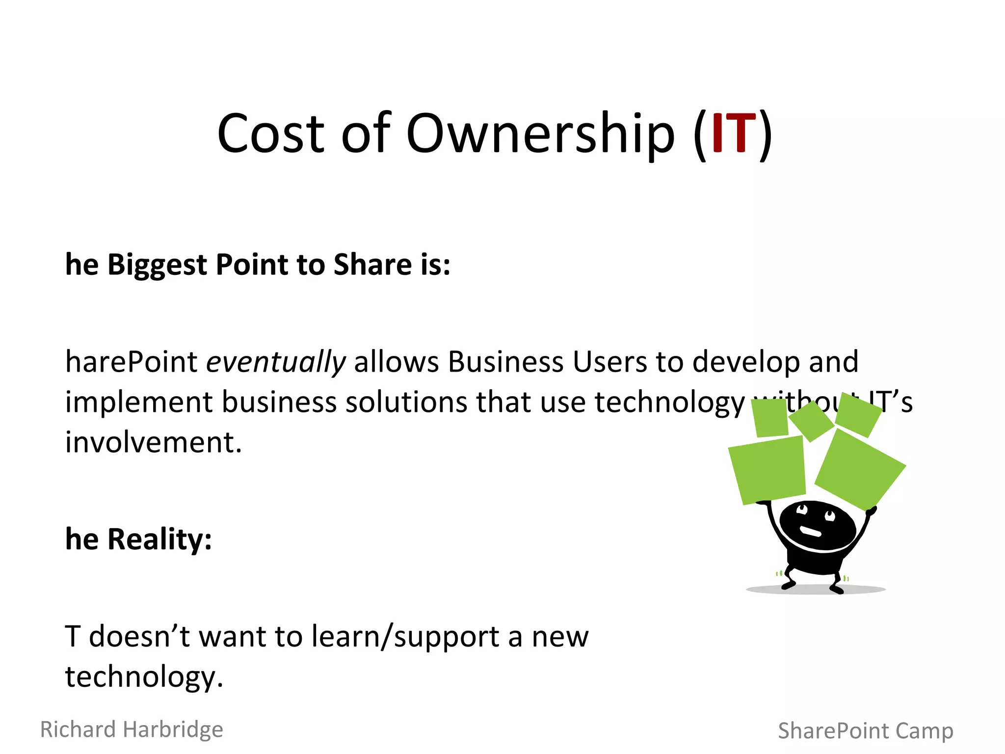 The Biggest Point to Share is: SharePoint  eventually  allows Business Users to develop and implement business solutions that use technology without IT’s involvement. The Reality: IT doesn’t want to learn/support a new  technology. SharePoint’s integration is invaluable to IT.  A unified application delivery platform like SharePoint can greatly reduce costs, time and effort for new work. Cost of Ownership ( IT ) SharePoint Camp Richard Harbridge 
