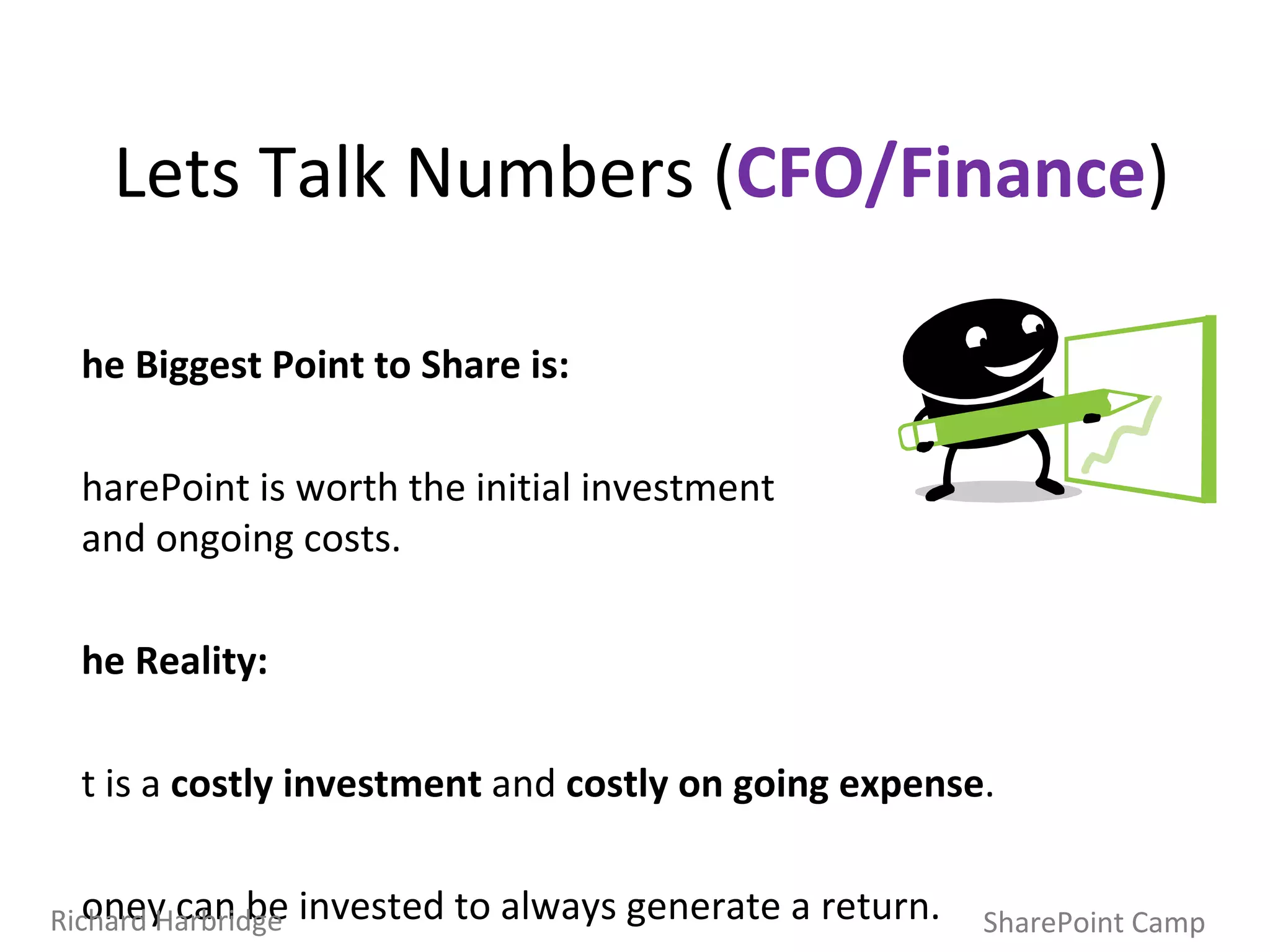 Lets Talk Numbers ( CFO/Finance ) The Biggest Point to Share is: SharePoint is worth the initial investment  and ongoing costs.  The Reality: It is a  costly investment  and  costly on going expense . Money can be invested to always generate a return. You need to have measurement, account for risk, and have some expectation of return (quantifiable) that makes it worth the initial investment/on going costs. SharePoint Camp Richard Harbridge 