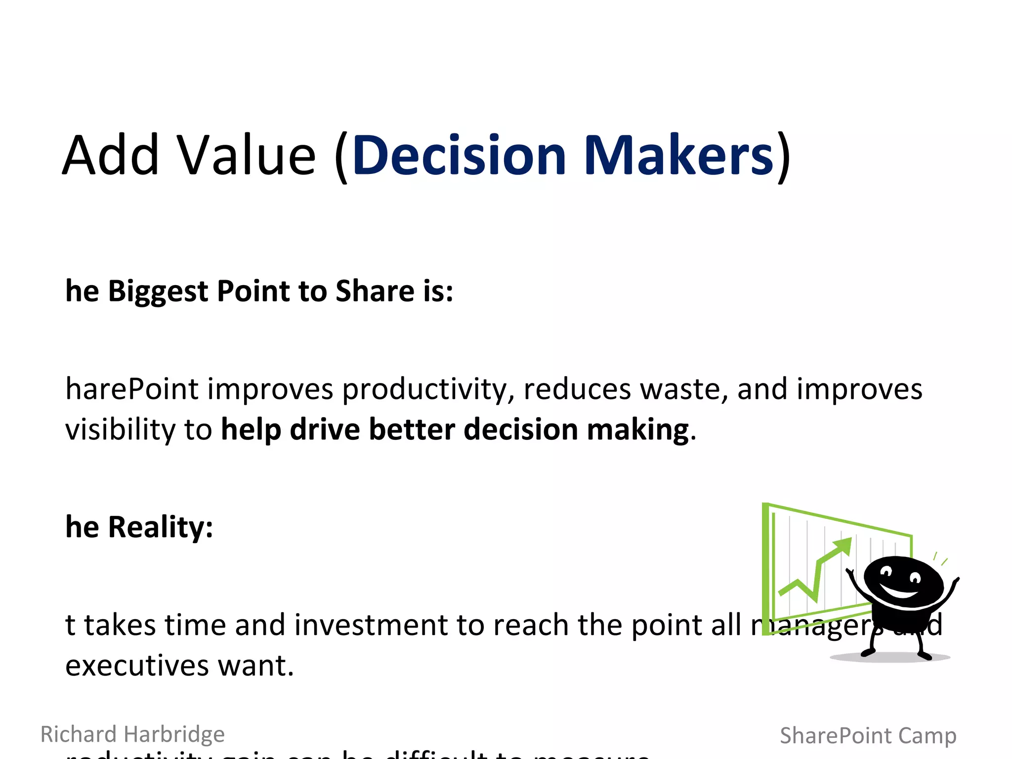 Add Value ( Decision Makers ) SharePoint Camp Richard Harbridge The Biggest Point to Share is: SharePoint improves productivity, reduces waste, and improves visibility to  help drive better decision making . The Reality: It takes time and investment to reach the point all managers and executives want.  Productivity gain can be difficult to measure,  as can reduction in waste. 