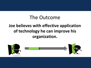 The Outcome Joe believes with effective application of technology he can improve his organization. 