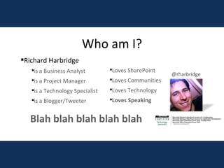 Richard Harbridge is a Business Analyst is a Project Manager is a Technology Specialist is a Blogger/Tweeter Loves SharePoint Loves Communities Loves Technology Loves Speaking Who am I? Blah blah blah blah blah @rharbridge 