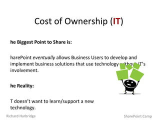 The Biggest Point to Share is: SharePoint  eventually  allows Business Users to develop and implement business solutions that use technology without IT’s involvement. The Reality: IT doesn’t want to learn/support a new  technology. SharePoint’s integration is invaluable to IT.  A unified application delivery platform like SharePoint can greatly reduce costs, time and effort for new work. Cost of Ownership ( IT ) SharePoint Camp Richard Harbridge 