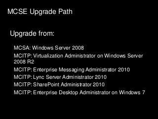 MCSE Upgrade Path
Upgrade from:
MCSA: Windows Server 2008
MCITP: Virtualization Administrator on Windows Server
2008 R2
MCITP: Enterprise Messaging Administrator 2010
MCITP: Lync Server Administrator 2010
MCITP: SharePoint Administrator 2010
MCITP: Enterprise Desktop Administrator on Windows 7
 