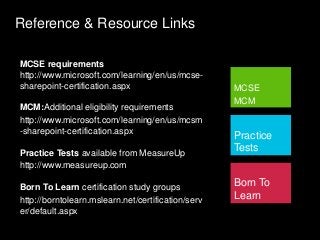 Reference & Resource Links
MCSE
MCM
Practice
Tests
Born To
Learn
MCSE requirements
http://www.microsoft.com/learning/en/us/mcse-
sharepoint-certification.aspx
MCM:Additional eligibility requirements
http://www.microsoft.com/learning/en/us/mcsm
-sharepoint-certification.aspx
Practice Tests available from MeasureUp
http://www.measureup.com
Born To Learn certification study groups
http://borntolearn.mslearn.net/certification/serv
er/default.aspx
 