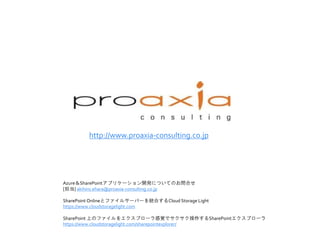 http://www.proaxia-consulting.co.jp
Azure＆SharePointアプリケーション開発についてのお問合せ
[担当] akihiro.ehara@proaxia-consulting.co.jp
SharePoint Onlineとファイルサーバーを統合するCloud Storage Light
https://www.cloudstoragelight.com
SharePoint 上のファイルをエクスプローラ感覚でサクサク操作するSharePointエクスプローラ
https://www.cloudstoragelight.com/sharepointexplorer/
 