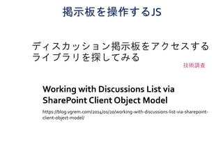 掲示板を操作するJS
ディスカッション掲示板をアクセスする
ライブラリを探してみる
Working with Discussions List via
SharePoint Client Object Model
https://blog.vgrem.com/2014/01/20/working-with-discussions-list-via-sharepoint-
client-object-model/
技術調査
 