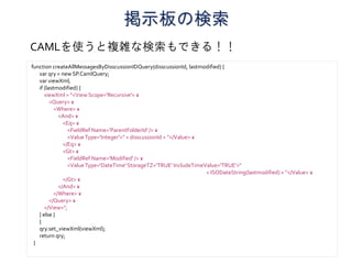 掲示板の検索
function createAllMessagesByDisscussionIDQuery(disscussionId, lastmodified) {
var qry = new SP.CamlQuery;
var viewXml;
if (lastmodified) {
viewXml = "<View Scope='Recursive'> ¥
<Query> ¥
<Where> ¥
<And> ¥
<Eq> ¥
<FieldRef Name='ParentFolderId' /> ¥
<ValueType='Integer'>" + disscussionId + "</Value> ¥
</Eq> ¥
<Gt> ¥
<FieldRef Name='Modified' /> ¥
<ValueType='DateTime'StorageTZ='TRUE' IncludeTimeValue='TRUE'>"
+ ISODateString(lastmodified) + "</Value> ¥
</Gt> ¥
</And> ¥
</Where> ¥
</Query> ¥
</View>";
} else {
}
qry.set_viewXml(viewXml);
return qry;
}
CAMLを使うと複雑な検索もできる！！
 