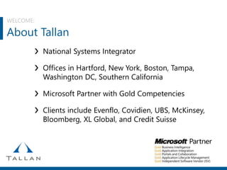 WELCOME:
About Tallan
❯ National Systems Integrator
❯ Offices in Hartford, New York, Boston, Tampa,
Washington DC, Southern California
❯ Microsoft Partner with Gold Competencies
❯ Clients include Evenflo, Covidien, UBS, McKinsey,
Bloomberg, XL Global, and Credit Suisse
 